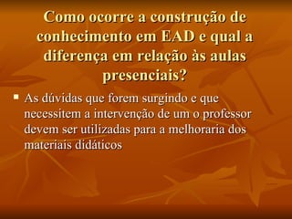 Como ocorre a construção de conhecimento em EAD e qual a diferença em relação às aulas presenciais? As dúvidas que forem surgindo e que necessitem a intervenção de um o professor devem ser utilizadas para a melhoraria dos materiais didáticos  