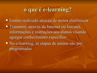 o que é e-learning?  Ensino realizado através de meios eletrônicos  Transmiti, através da Internet ou Intranet, informações e instruções aos alunos visando agregar conhecimento especifico  No e-learning, as etapas de ensino são pré-programadas  