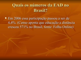 Quais os números da EAD no Brasil? Em 2006 essa participação passou a ser de 4,4%. (Censo aponta que educação a distância cresceu 571% no Brasil, fonte: Folha Online) 