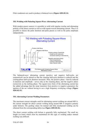 TALAT 4201 16
Filter condensers are used to produce a balanced wave (Figure 4201.02.14).
TIG Welding with Pulsating Square-Wave Alternating Current
With modern power sources it is possible to weld with impulse overlay and alternating
polarity of the direct current as well as with square-waved alternating current. Thus it is
possible to choose the pulse duration and pulse pauses as well as the pulse amplitude
independently.
Training in Aluminium Application Technologies
alu TIG Welding with Pulsating Square-Wave
Alternating Current 4201.02.15
TIG Welding with Pulsating Square-Wave
Alternating Current
Positive polarity of electrode:
- breaks up the oxide skin,
- excessive heating of electrode tip
Negative electrode polarity:
- lower temperatures,
- cooling of electrode tip,
- base material melts
Time
1Cycle
Voltage
+
-
Positive Half-Wave
Negative Half-Wave
The balanced-wave alternating current (positive and negative half-cycles are
symmetrical) can be altered so that the cleaning half-cycle duration is reduced and the
cooling-phase half-cycle duration increased. Thus, the positive phase - heavily reduced
in duration and amplitude - serves only as the cleaning phase, and the negative phase
exclusively as the melting phase. The square-wave form of the alternating current has
the added advantage that the steep transition from positive to negative guarantees the
ignition of the arc without having to use a high frequency overlaying voltage (Figure
4201.02.15).
TIG Alternating Current Welding Parameters
The maximum current strengths used for alternating current welding are around 400 A,
the current strength for direct current welding being around 600 A (negative polarity
under helium). The guiding values for manual and fully mechanised welding can be
obtained from the corresponding tables (see Figure 4201.02.16).
The direct current welding with helium is generally fully mechanised. The small arc
length (ca.1mm) which must be maintained for this type of welding makes manual
welding very difficult.
 