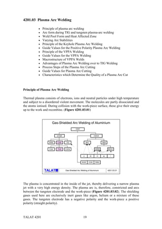 TALAT 4201 19
4201.03 Plasma Arc Welding
• Principle of plasma arc welding
• Arc form during TIG and tungsten plasma-arc welding
• Weld Pool Form and Heat Affected Zone
• Varying Arc Stabilities
• Principle of the Keyhole Plasma Arc Welding
• Guide Values for the Positive Polarity Plasma Arc Welding
• Principle of the VPPA Welding
• Guide Values for the VPPA Welding
• Macrostructure of VPPA Welds
• Advantages of Plasma Arc Welding over to TIG Welding
• Process Steps of the Plasma Arc Cutting
• Guide Values for Plasma Arc Cutting
• Characteristics which Determine the Quality of a Plasma Arc Cut
Principle of Plasma Arc Welding
Thermal plasma consists of electrons, ions and neutral particles under high temperature
and subject to a disordered violent movement. The molecules are partly dissociated and
the atoms ionised. During collision with the work-piece surface, these give their energy
up to the work and recombine. (Figure 4201.03.01)
alu
Training in Aluminium Application Technologies
PAW
Gas-Shielded Arc Welding of Aluminium
GAW
GTAW
AHW TIG
PJW PJPW
GMAW
MIG MAG
GMMA MAGC
EGWNGW PMIG
p sh m sp l
4201.03.01Gas-Shielded Arc Welding of Aluminium
CAW
The plasma is concentrated in the inside of the jet, thereby delivering a narrow plasma
jet with a very high energy density. The plasma arc is, therefore, constricted and arcs
between the tungsten electrode and the work-piece (Figure 4201.03.02). The shielding
gases used here are exclusively inert gases like argon, helium or a mixture of these
gases. The tungsten electrode has a negative polarity and the work-piece a positive
polarity (straight polarity).
 