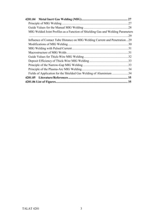 TALAT 4201 3
4201.04 Metal Inert Gas Welding (MIG)........................................................... 27
Principle of MIG Welding .....................................................................................27
Guide Values for the Manual MIG Welding .........................................................28
MIG Welded Joint Profiles as a Function of Shielding Gas and Welding Parameters
...............................................................................................................................29
Influence of Contact Tube Distance on MIG Welding Current and Penetration...29
Modifications of MIG Welding .............................................................................30
MIG Welding with Pulsed Current........................................................................31
Macrostructure of MIG Welds...............................................................................31
Guide Values for Thick-Wire MIG Welding.........................................................32
Deposit Efficiency of Thick-Wire MIG Welding..................................................33
Principle of the Narrow-Gap MIG Welding ..........................................................33
Principle of the Plasma-Arc MIG Welding............................................................34
Fields of Application for the Shielded Gas Welding of Aluminium .....................34
4201.05 Literature/References............................................................................ 35
4201.06 List of Figures............................................................................................ 35
 
