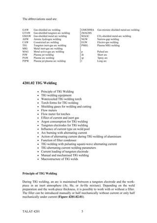 TALAT 4201 5
The abbreviations used are:
GAW Gas-shielded arc welding
GTAW Gas-shielded tungsten arc welding
GMAW Gas-shielded metal arc welding
AHW Atomic hydrogen welding
CAW Constricted arc welding
TIG Tungsten inert-gas arc welding
MIG Metal inert-gas arc welding
MAG Metal active-gas arc welding
PJW Plasma jet welding
PAW Plasma arc welding
PJPW Plasma jet plasma arc welding
GMGMMA Gas-mixture shielded metal-arc welding
(MAGM)
MAGC CO2-shielded metal-arc welding
NGW Narrow-gap welding
EGW Electro-gas welding
PMIG Plasma MIG welding
p Pulsed arc
sh Short arc
sp Spray arc
l Long arc
4201.02 TIG Welding
• Principle of TIG Welding
• TIG welding equipment
• Watercooled TIG welding torch
• Torch forms for TIG welding
• Shielding gases for welding and cutting
• Flow meters
• Flow meter for torches
• Effect of current and inert gas
• Argon consumption for TIG welding
• Tungsten electrodes for TIG welding
• Influence of current type on weld pool
• Arc burning with alternating current
• Action of alternating current during TIG welding of aluminium
• Function of filter condenser
• TIG welding with pulsating square-wave alternating current
• TIG alternating current welding parameters
• Current loading of tungsten electrode
• Manual and mechanised TIG welding
• Macrostructure of TIG welds
Principle of TIG Welding
During TIG welding, an arc is maintained between a tungsten electrode and the work-
piece in an inert atmosphere (Ar, He, or Ar-He mixture). Depending on the weld
preparation and the work-piece thickness, it is possible to work with or without a filler.
The filler can be introduced manually or half mechanically without current or only half
mechanically under current (Figure 4201.02.01).
 