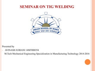 DEPARTMENT OF MECHANICAL ENGINEERING
INDIAN SCHOOL OF MINES DHANBAD
SEMINAR ON TIG WELDING
Presented By
Mr. AVINASH JURIANI
M.tech-Manufacturing
14MT000354
 
