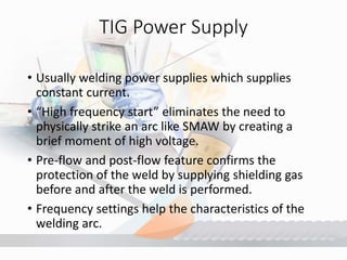 TIG Power Supply
• Usually welding power supplies which supplies
constant current.
• “High frequency start” eliminates the need to
physically strike an arc like SMAW by creating a
brief moment of high voltage.
• Pre-flow and post-flow feature confirms the
protection of the weld by supplying shielding gas
before and after the weld is performed.
• Frequency settings help the characteristics of the
welding arc.
 