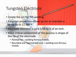 Tungsten Electrode
• Create the arc for TIG welding.
• Tungsten properties allows an arc to maintain a
temp up to 11 000oF.
• Electrode diameter is vary 1/16 to ¼ of an inch.
• Most critical component of the process is shape of
the tip of the electrode.
• Pointed tip – welding ferrous metals.
• Rounded and Tapered ball end – welding non-ferrous
metals.
 