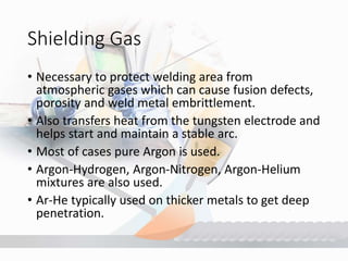Shielding Gas
• Necessary to protect welding area from
atmospheric gases which can cause fusion defects,
porosity and weld metal embrittlement.
• Also transfers heat from the tungsten electrode and
helps start and maintain a stable arc.
• Most of cases pure Argon is used.
• Argon-Hydrogen, Argon-Nitrogen, Argon-Helium
mixtures are also used.
• Ar-He typically used on thicker metals to get deep
penetration.
 