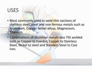 USES
• Most commonly used to weld thin sections of
stainless steel, steel and non-ferrous metals such as
Aluminum, Copper Nickel alloys, Magnesium,
Titanium.
• Combinations of dissimilar metals also TIG welded
such as Copper to Everdur, Copper to Stainless
Steel, Nickel to steel and Stainless Steel to Cast
iron.
 