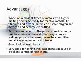 Advantages
• Works on almost all types of metals with higher
melting points. Specially for reactive metals like
titanium and zirconium, which dissolve oxygen and
nitrogen and become embrittled.
• Accuracy and control. The process provides more
precise control of the weld than any other arc
welding process, because the arc heat and filler
metal are independently controlled.
• Good looking weld beads
• Very good for joining thin base metals because of
excellent control of heat input.
 