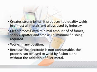 • Creates strong joints. It produces top quality welds
in almost all metals and alloys used by industry.
• Clean process with minimal amount of of fumes,
sparks, spatter and smoke i.e. minimal finishing
required.
• Works in any position.
• Because the electrode is non-consumable, the
process can be used to weld by fusion alone
without the addition of filler metal.
 