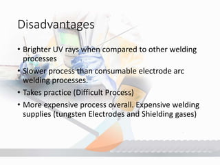 Disadvantages
• Brighter UV rays when compared to other welding
processes
• Slower process than consumable electrode arc
welding processes.
• Takes practice (Difficult Process)
• More expensive process overall. Expensive welding
supplies (tungsten Electrodes and Shielding gases)
 