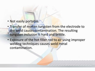 • Not easily portable.
• Transfer of molten tungsten from the electrode to
the weld causes contamination. The resulting
tungsten inclusion is hard and brittle.
• Exposure of the hot filler rod to air using improper
welding techniques causes weld metal
contamination.
 