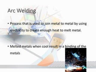 Arc Welding
• Process that is used to join metal to metal by using
electricity to create enough heat to melt metal.
• Melted metals when cool result in a binding of the
metals
 