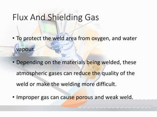 Flux And Shielding Gas
• To protect the weld area from oxygen, and water
vapour.
• Depending on the materials being welded, these
atmospheric gases can reduce the quality of the
weld or make the welding more difficult.
• Improper gas can cause porous and weak weld.
 