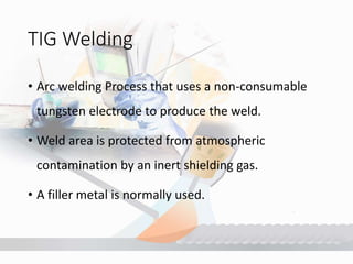 TIG Welding
• Arc welding Process that uses a non-consumable
tungsten electrode to produce the weld.
• Weld area is protected from atmospheric
contamination by an inert shielding gas.
• A filler metal is normally used.
 