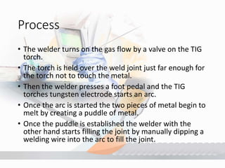 Process
• The welder turns on the gas flow by a valve on the TIG
torch.
• The torch is held over the weld joint just far enough for
the torch not to touch the metal.
• Then the welder presses a foot pedal and the TIG
torches tungsten electrode starts an arc.
• Once the arc is started the two pieces of metal begin to
melt by creating a puddle of metal.
• Once the puddle is established the welder with the
other hand starts filling the joint by manually dipping a
welding wire into the arc to fill the joint.
 