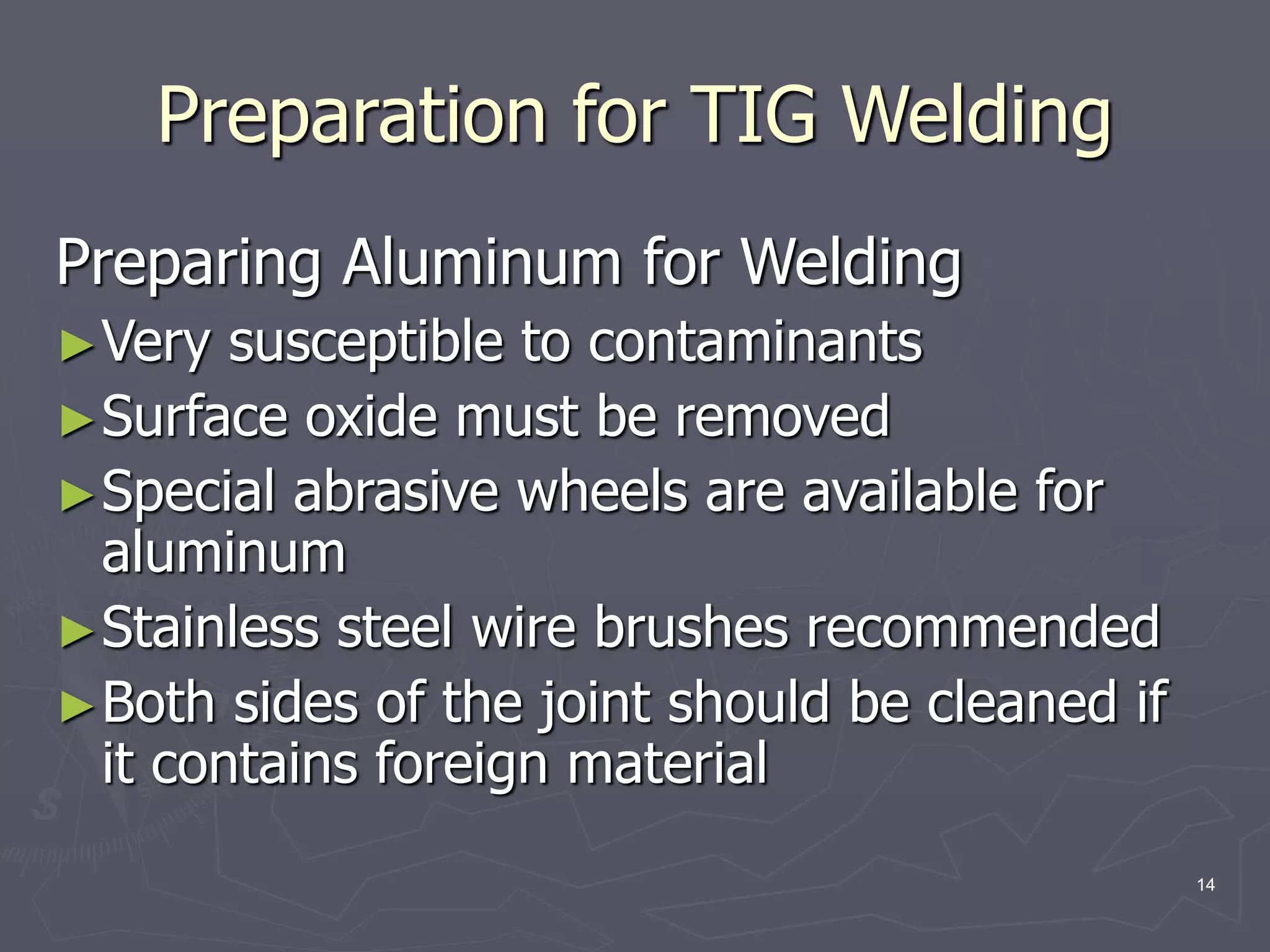 14
Preparing Aluminum for Welding
►Very susceptible to contaminants
►Surface oxide must be removed
►Special abrasive wheels are available for
aluminum
►Stainless steel wire brushes recommended
►Both sides of the joint should be cleaned if
it contains foreign material
Preparation for TIG Welding
 