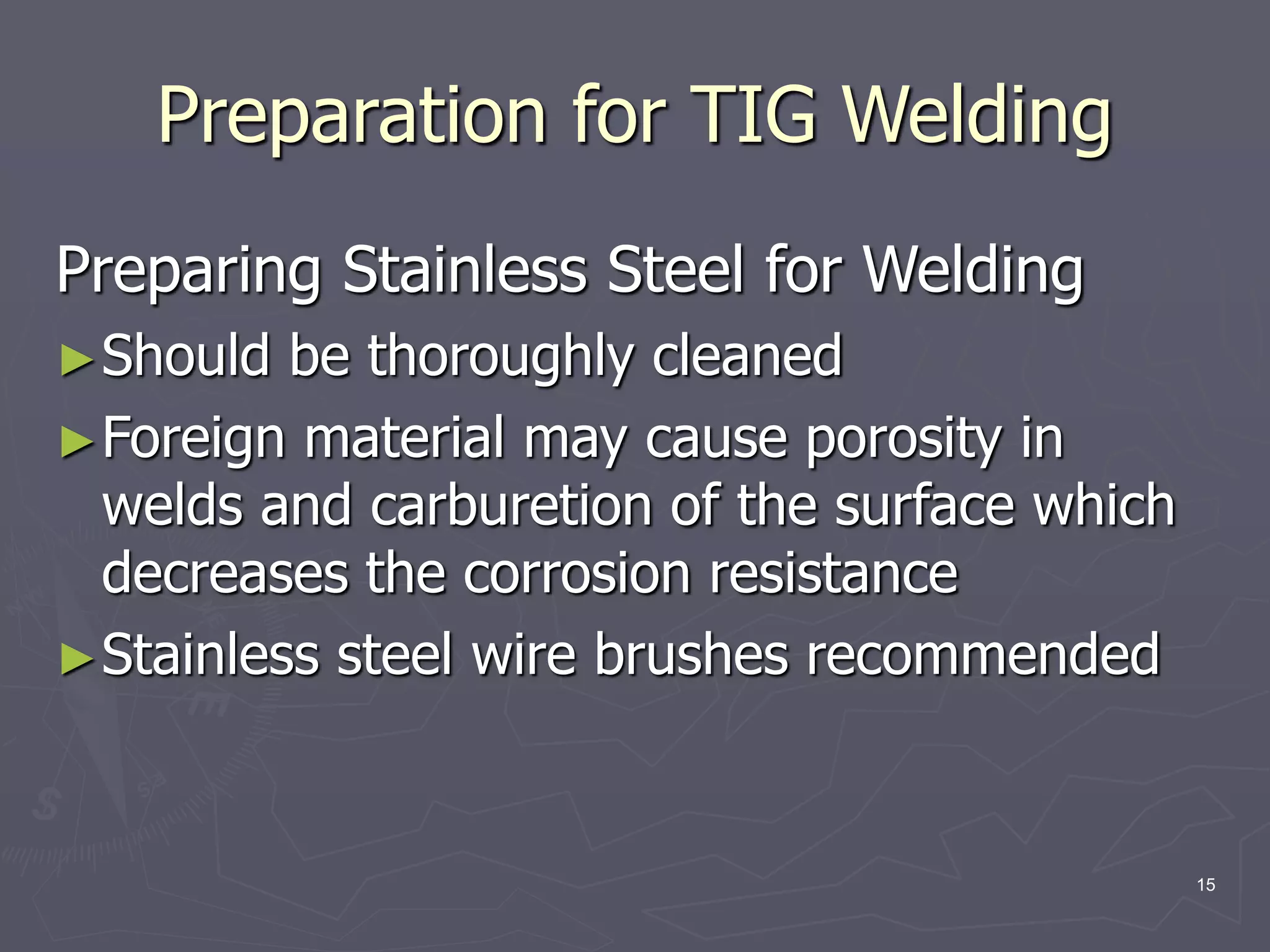 15
Preparing Stainless Steel for Welding
►Should be thoroughly cleaned
►Foreign material may cause porosity in
welds and carburetion of the surface which
decreases the corrosion resistance
►Stainless steel wire brushes recommended
Preparation for TIG Welding
 