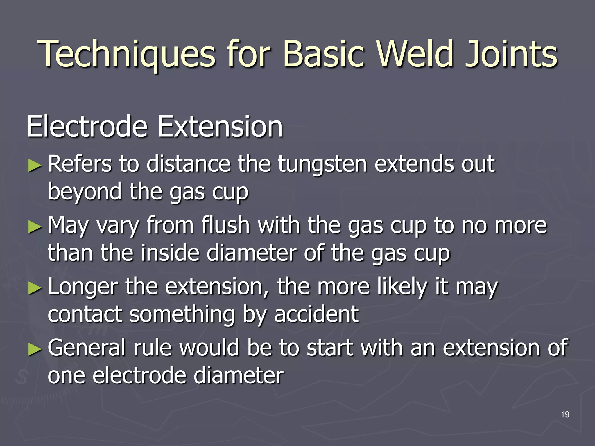 19
Techniques for Basic Weld Joints
Electrode Extension
► Refers to distance the tungsten extends out
beyond the gas cup
► May vary from flush with the gas cup to no more
than the inside diameter of the gas cup
► Longer the extension, the more likely it may
contact something by accident
► General rule would be to start with an extension of
one electrode diameter
 