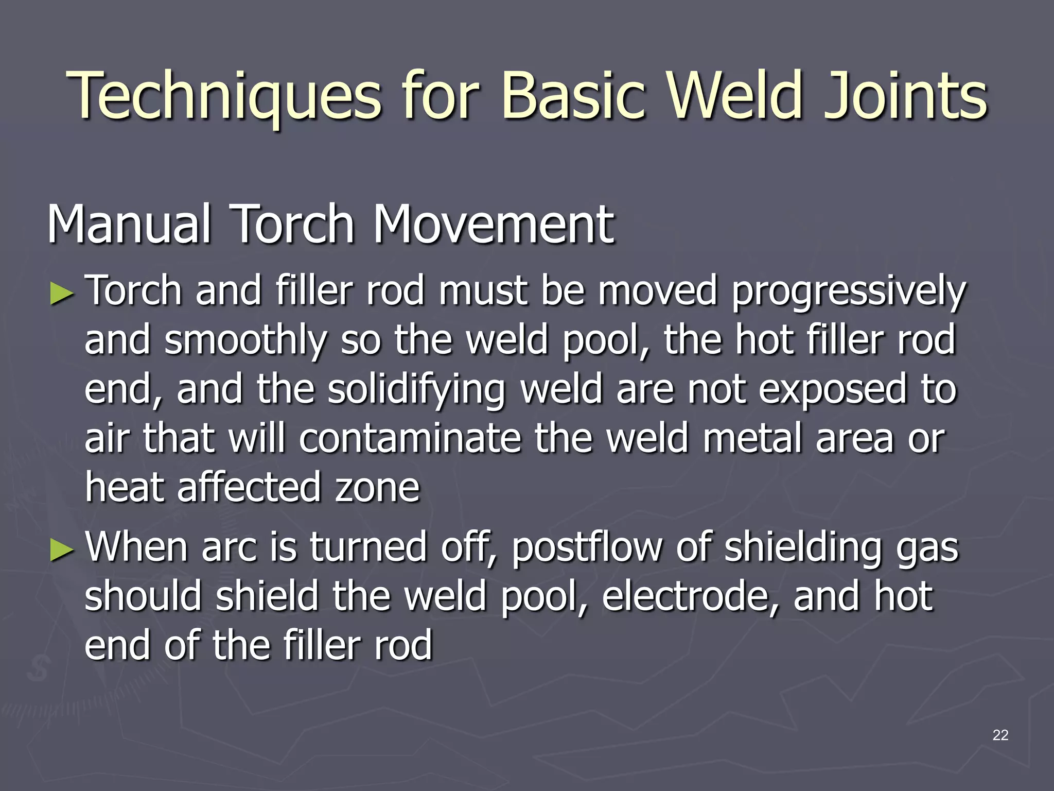 22
Techniques for Basic Weld Joints
Manual Torch Movement
► Torch and filler rod must be moved progressively
and smoothly so the weld pool, the hot filler rod
end, and the solidifying weld are not exposed to
air that will contaminate the weld metal area or
heat affected zone
► When arc is turned off, postflow of shielding gas
should shield the weld pool, electrode, and hot
end of the filler rod
 