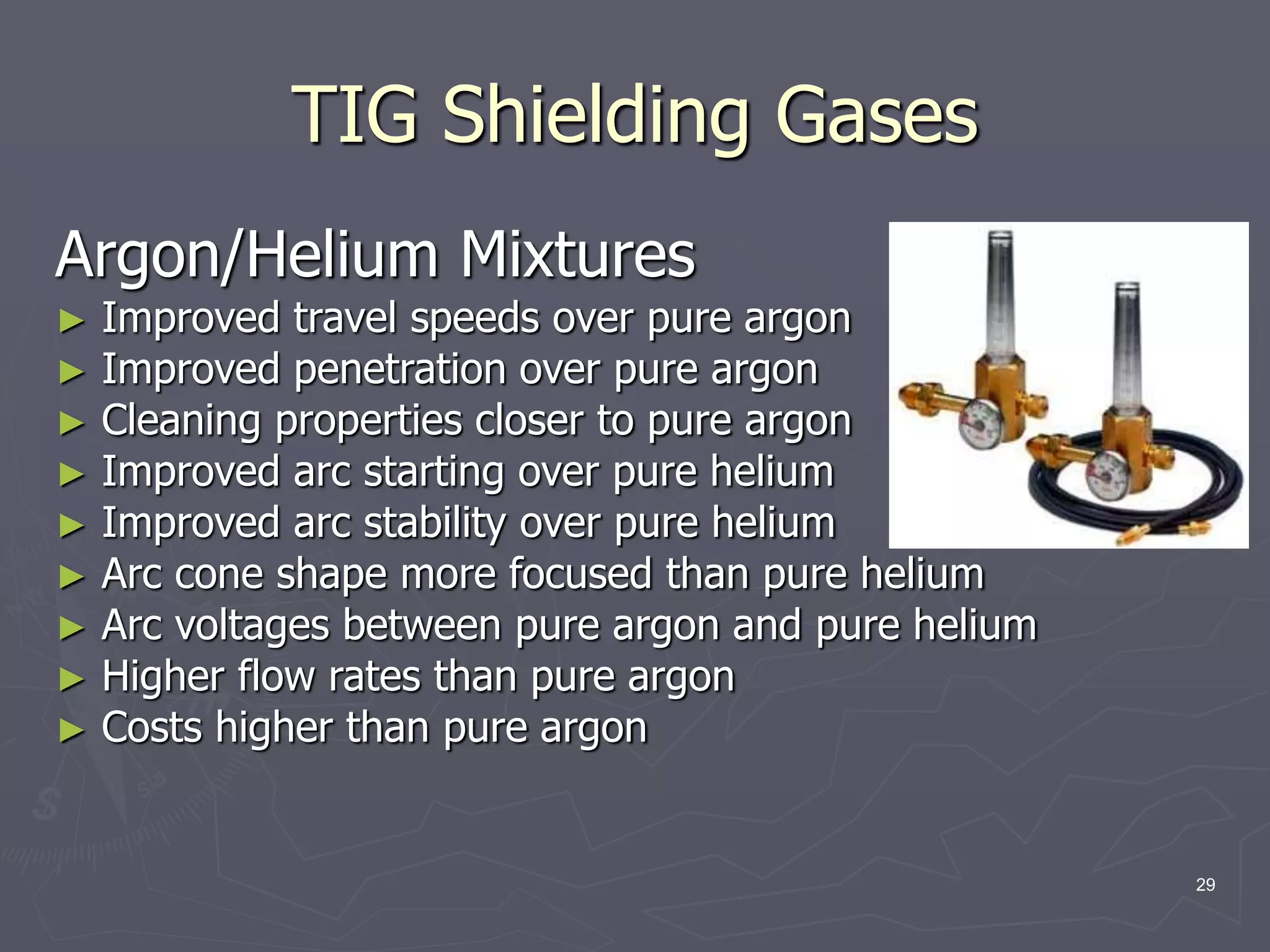 29
TIG Shielding Gases
Argon/Helium Mixtures
► Improved travel speeds over pure argon
► Improved penetration over pure argon
► Cleaning properties closer to pure argon
► Improved arc starting over pure helium
► Improved arc stability over pure helium
► Arc cone shape more focused than pure helium
► Arc voltages between pure argon and pure helium
► Higher flow rates than pure argon
► Costs higher than pure argon
 