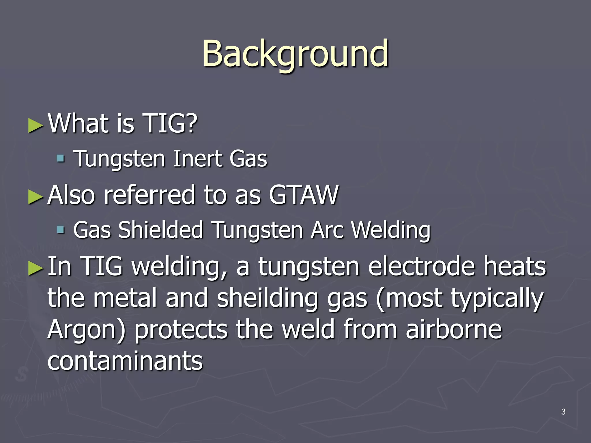 3
Background
►What is TIG?
 Tungsten Inert Gas
►Also referred to as GTAW
 Gas Shielded Tungsten Arc Welding
►In TIG welding, a tungsten electrode heats
the metal and sheilding gas (most typically
Argon) protects the weld from airborne
contaminants
 