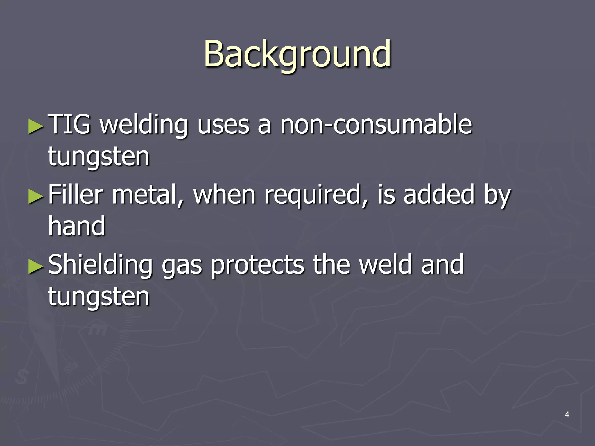 4
Background
►TIG welding uses a non-consumable
tungsten
►Filler metal, when required, is added by
hand
►Shielding gas protects the weld and
tungsten
 