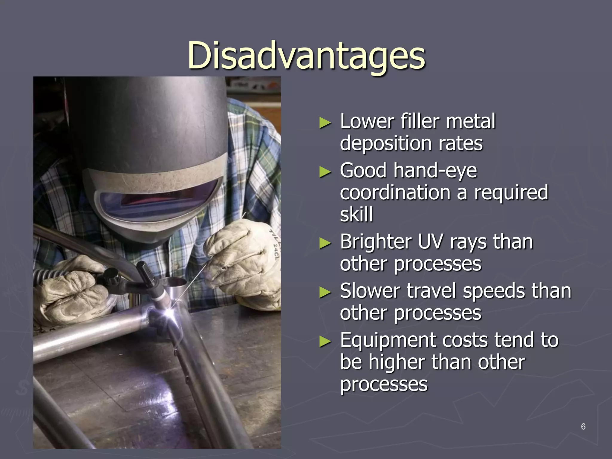 6
Disadvantages
► Lower filler metal
deposition rates
► Good hand-eye
coordination a required
skill
► Brighter UV rays than
other processes
► Slower travel speeds than
other processes
► Equipment costs tend to
be higher than other
processes
 