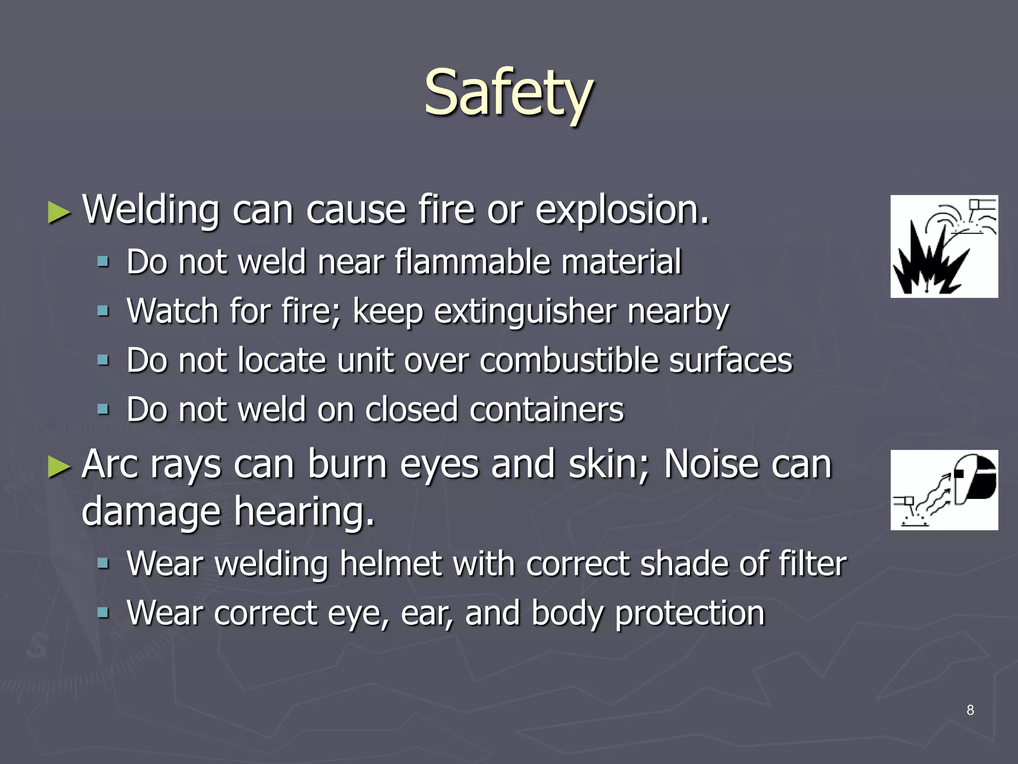 8
Safety
► Welding can cause fire or explosion.
 Do not weld near flammable material
 Watch for fire; keep extinguisher nearby
 Do not locate unit over combustible surfaces
 Do not weld on closed containers
► Arc rays can burn eyes and skin; Noise can
damage hearing.
 Wear welding helmet with correct shade of filter
 Wear correct eye, ear, and body protection
 