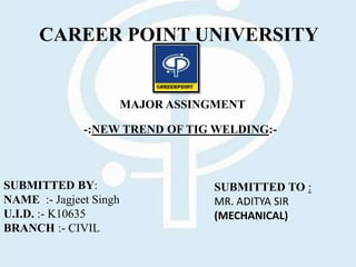 CAREER POINT UNIVERSITY
SUBMITTED TO :
MR. ADITYA SIR
(MECHANICAL)
SUBMITTED BY:
NAME :- Jagjeet Singh
U.I.D. :- K10635
BRANCH :- CIVIL
MAJOR ASSINGMENT
-:NEW TREND OF TIG WELDING:-
 