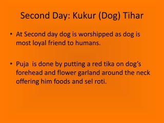 Second Day: Kukur (Dog) Tihar
• At Second day dog is worshipped as dog is
most loyal friend to humans.
• Puja is done by putting a red tika on dog’s
forehead and flower garland around the neck
offering him foods and sel roti.

 