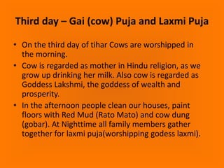 Third day – Gai (cow) Puja and Laxmi Puja
• On the third day of tihar Cows are worshipped in
the morning.
• Cow is regarded as mother in Hindu religion, as we
grow up drinking her milk. Also cow is regarded as
Goddess Lakshmi, the goddess of wealth and
prosperity.
• In the afternoon people clean our houses, paint
floors with Red Mud (Rato Mato) and cow dung
(gobar). At Nighttime all family members gather
together for laxmi puja(worshipping godess laxmi).

 