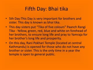 Fifth Day: Bhai tika
• 5th Day:This Day is very important for brothers and
sister. This day is known as bhai tika.
• This day sisters put “Tika of five colours” Paanch Rangi
Tika - Yellow, green, red, blue and white on forehead of
her brothers, to ensure long life and pray to Yamraja for
her brother’s long life and prosperity.
• On this day, Rani Pokhari Temple (located at central
Kathmandu) is opened for those who do not have any
brother or sister. This is the only time in a year the
temple is open to general public.

 