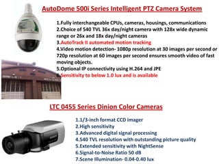 AutoDome 500i Series Intelligent PTZ Camera System
1.Fully interchangeable CPUs, cameras, housings, communications
2.Choice of 540 TVL 36x day/night camera with 128x wide dynamic
range or 26x and 18x day/night cameras
3.AutoTrack II automated motion tracking
4.Video motion detection- 1080p resolution at 30 images per second or
720p resolution at 60 images per second ensures smooth video of fast
moving objects.
5.Optional IP connectivity using H.264 and JPE
6.Sensitivity to below 1.0 lux and is available

LTC 0455 Series Dinion Color Cameras
1.1/3-inch format CCD imager
2.High sensitivity
3.Advanced digital signal processing
4.540 TVL resolution with outstanding picture quality
5.Extended sensitivity with NightSense
6.Signal-to-Noise Ratio 50 dB
7.Scene Illumination- 0.04-0.40 lux

 
