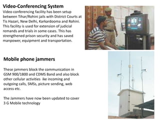 Video-Conferencing System
Video conferencing facility has been setup
between Tihar/Rohini jails with District Courts at
Tis Hazari, New Delhi, Karkardooma and Rohini.
This facility is used for extension of judicial
remands and trials in some cases. This has
strengthened prison security and has saved
manpower, equipment and transportation.

Mobile phone jammers
These jammers block the communication in
GSM 900/1800 and CDMS Band and also block
other cellular activities ike incoming and
outgoing calls, SMSs, picture sending, web
access etc.
The Jammers have now been updated to cover
3 G Mobile technology

 