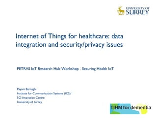 Internet of Things for healthcare: data
integration and security/privacy issues  
1
Payam Barnaghi
Institute for Communication Systems (ICS)/
5G Innovation Centre
University of Surrey
PETRAS IoT Research Hub Workshop - Securing Health IoT
 