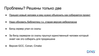 Проблемы? Решены только две
● Пришел новый человек и ему нужно объяснить как собирается проект
● Надо обновить библиотеку т.к. старая версия небезопасна
● Билд сервер упал со скалы
● За билд сервером со скалы прыгнул единственный человек который
знает как это собирать для продакшена
● Версия GCC, Conan, Cmake
 