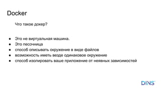 Docker
Что такое докер?
● Это не виртуальная машина.
● Это песочница
● способ описывать окружение в виде файлов
● возможность иметь везде одинаковое окружение
● способ изолировать ваше приложение от неявных зависимостей
 