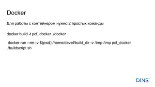 Docker
Для работы с контейнером нужно 2 простых команды
docker build -t pcf_docker ./docker
docker run --rm -v $(pwd):/home/devel/build_dir -v /tmp:/tmp pcf_docker
./buildscript.sh
 