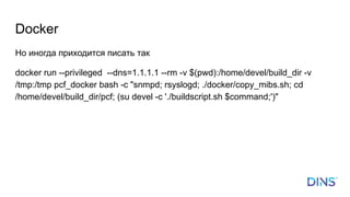 Docker
Но иногда приходится писать так
docker run --privileged --dns=1.1.1.1 --rm -v $(pwd):/home/devel/build_dir -v
/tmp:/tmp pcf_docker bash -c "snmpd; rsyslogd; ./docker/copy_mibs.sh; cd
/home/devel/build_dir/pcf; (su devel -c './buildscript.sh $command;')"
 