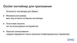 Отличия от контейнера для сборки:
● Минимальный размер
весь tmp остается за бортом контейнера
● Отсутствие лишнего
нет не используемых инструментов
● Простота использования
снаружи передается только несколько конфигурационных параметров
Docker контейнер для приложения
 