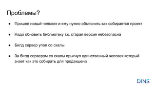 Проблемы?
● Пришел новый человек и ему нужно объяснить как собирается проект
● Надо обновить библиотеку т.к. старая версия небезопасна
● Билд сервер упал со скалы
● За билд сервером со скалы прыгнул единственный человек который
знает как это собирать для продакшена
 