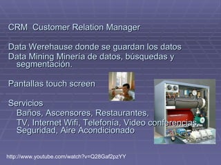 CRM  Customer Relation Manager  Data Werehause donde se guardan los datos Data Mining Minería de datos, búsquedas y segmentación. Pantallas touch screen  Servicios  Baños, Ascensores, Restaurantes,  TV, Internet Wifi, Telefonía, Video conferencias, Seguridad, Aire Acondicionado http://www.youtube.com/watch?v=Q28Gaf2pzYY  