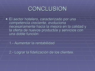 CONCLUSION El sector hotelero, caracterizado por una competencia creciente, evoluciona necesariamente hacia la mejora en la calidad y la oferta de nuevos productos y servicios con una doble función: 1.- Aumentar la rentabilidad  2.- Lograr la fidelización de los clientes.  