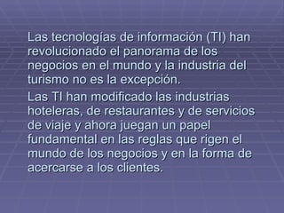 Las tecnologías de información (TI) han revolucionado el panorama de los negocios en el mundo y la industria del turismo no es la excepción.  Las TI han modificado las industrias hoteleras, de restaurantes y de servicios de viaje y ahora juegan un papel fundamental en las reglas que rigen el mundo de los negocios y en la forma de acercarse a los clientes.  