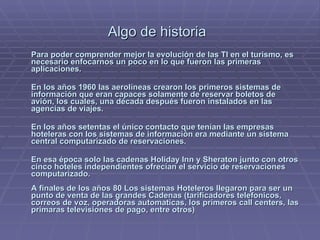 Algo de historia     Para poder comprender mejor la evolución de las TI en el turismo, es necesario enfocarnos un poco en lo que fueron las primeras aplicaciones. En los años 1960 las aerolíneas crearon los primeros sistemas de información que eran capaces solamente de reservar boletos de avión, los cuales, una década después fueron instalados en las agencias de viajes.  En los años setentas el único contacto que tenían las empresas hoteleras con los sistemas de información era mediante un sistema central computarizado de reservaciones.  En esa época solo las cadenas Holiday Inn y Sheraton junto con otros cinco hoteles independientes ofrecían el servicio de reservaciones computarizado.     A finales de los años 80 Los sistemas Hoteleros llegaron para ser un punto de venta de las grandes Cadenas (tarificadores telefonicos, correos de voz, operadoras automaticas, los primeros call centers, las primaras televisiones de pago, entre otros) 