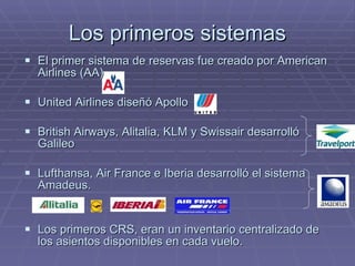 Los primeros sistemas El primer sistema de reservas fue creado por American Airlines (AA) United Airlines diseñó Apollo British Airways, Alitalia, KLM y Swissair desarrolló Galileo Lufthansa, Air France e Iberia desarrolló el sistema Amadeus. Los primeros CRS, eran un inventario centralizado de los asientos disponibles en cada vuelo. 