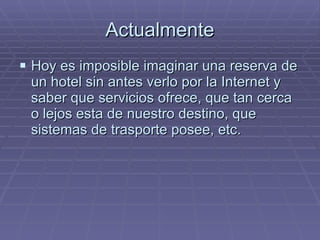 Actualmente Hoy es imposible imaginar una reserva de un hotel sin antes verlo por la Internet y saber que servicios ofrece, que tan cerca o lejos esta de nuestro destino, que sistemas de trasporte posee, etc. 