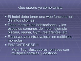 Que espero yo como turista El hotel debe tener una web funcional en distintos idiomas Debe mostrar las habitaciones, y los espacios comunes del hotel, ejemplo piscina, sauna, Gym, restorantes, etc. Reservar y mostrar valores en múltiples monedas. ENCONTRARSE!!! Meta Tag, Buscadores, enlaces con múltiples portales y destinos 