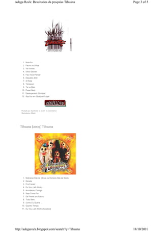 Adega Rock: Resultados da pesquisa Tihuana              Page 3 of 5




      1. Bota Fe
      2. Fecho os Olhos
      3. Vai Vendo
      4. Dificil Decidir
      5. Faz Voce Pensar
      6. Daquele Jeito
      7. A Roda
      8. Tentaram
      9. Ta na Mao
     10. Papai Noel
     11. Desesperado [Vinheta]
     12. Aqui ou em Qualquer Lugar




    Postado por charleston às 10:07 0 comentários
    Marcadores: Music




   Tihuana [2005] Tihuana




      1. Mulheres São de Vênus os Homens São de Marte
      2. Renata
      3. Pra Frente!
      4. Eu Vou (Jah Work)
      5. Aconteceu Comigo
      6. Seja Como For
      7. De Frente pro Futuro
      8. Tudo Bem
      9. Como Eu Queria ...
     10. Quanto Tempo
     11. Eu Vou (Jah Work) [Acústico]




http://adegarock.blogspot.com/search?q=Tihuana          18/10/2010
 